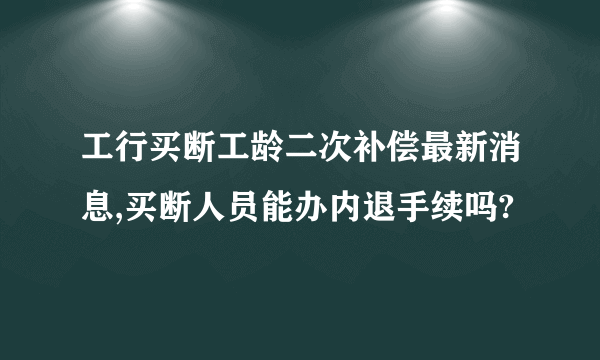 工行买断工龄二次补偿最新消息,买断人员能办内退手续吗?