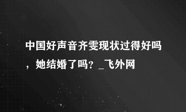 中国好声音齐雯现状过得好吗，她结婚了吗？_飞外网