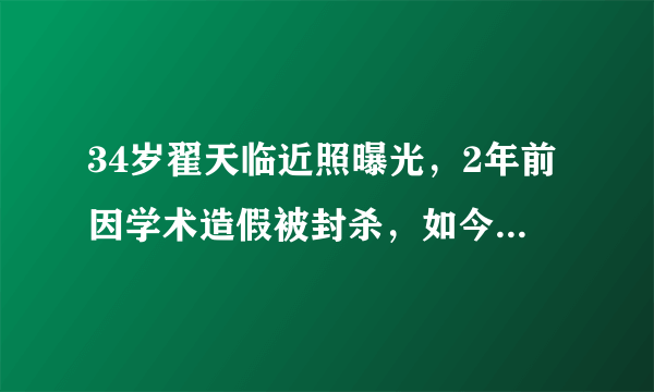 34岁翟天临近照曝光，2年前因学术造假被封杀，如今胖成这样