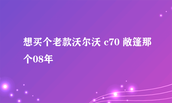 想买个老款沃尔沃 c70 敞篷那个08年