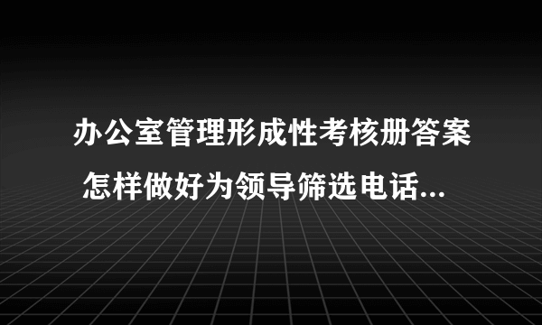 办公室管理形成性考核册答案 怎样做好为领导筛选电话的工作，主要做法有哪些？