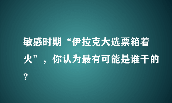 敏感时期“伊拉克大选票箱着火”，你认为最有可能是谁干的？