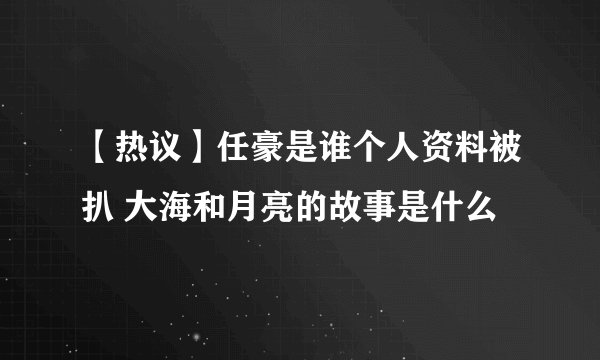 【热议】任豪是谁个人资料被扒 大海和月亮的故事是什么