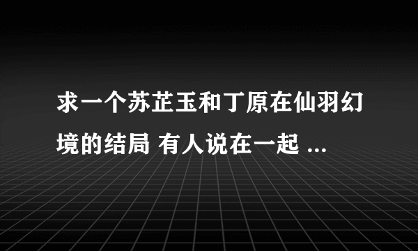 求一个苏芷玉和丁原在仙羽幻境的结局 有人说在一起 有人说没有 到底有没有啊 急急急