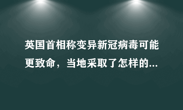 英国首相称变异新冠病毒可能更致命，当地采取了怎样的应对举措？