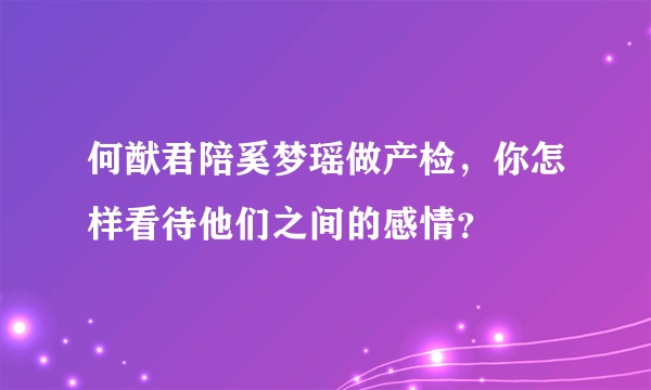 何猷君陪奚梦瑶做产检，你怎样看待他们之间的感情？