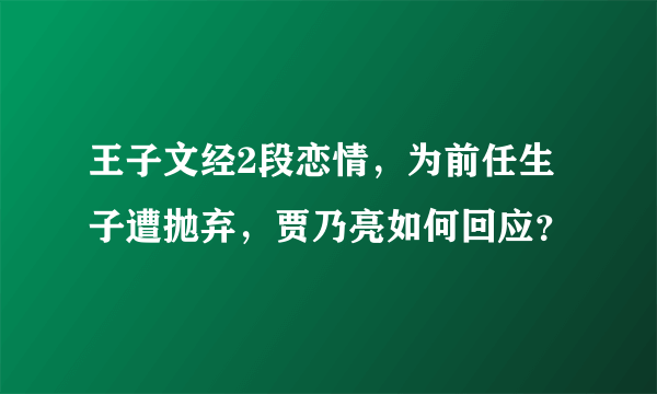 王子文经2段恋情，为前任生子遭抛弃，贾乃亮如何回应？