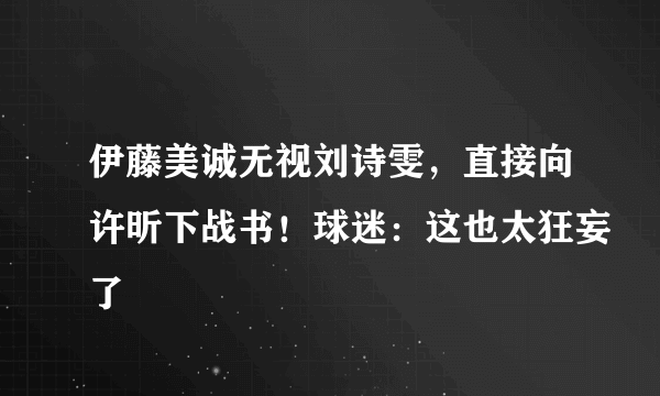 伊藤美诚无视刘诗雯，直接向许昕下战书！球迷：这也太狂妄了