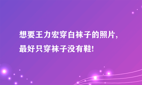 想要王力宏穿白袜子的照片,最好只穿袜子没有鞋!