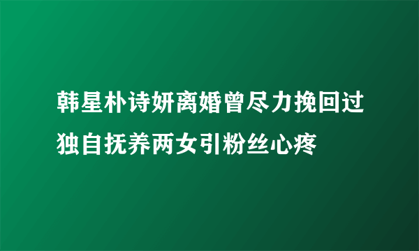 韩星朴诗妍离婚曾尽力挽回过独自抚养两女引粉丝心疼