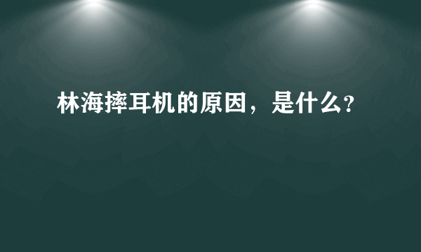 林海摔耳机的原因，是什么？