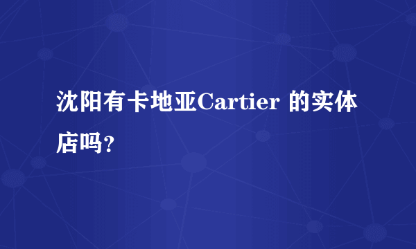 沈阳有卡地亚Cartier 的实体店吗？