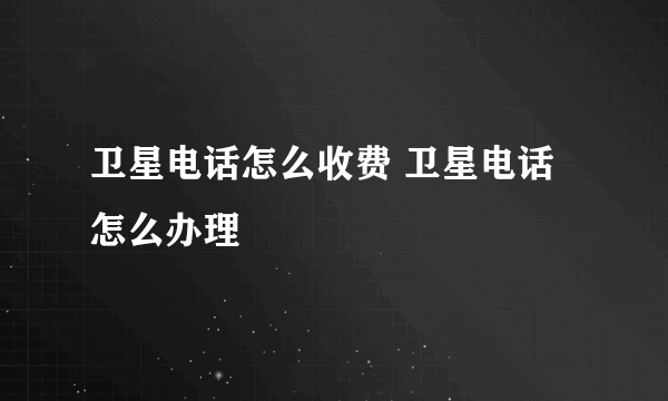 卫星电话怎么收费 卫星电话怎么办理