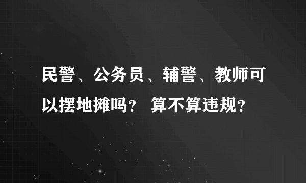 民警、公务员、辅警、教师可以摆地摊吗？ 算不算违规？