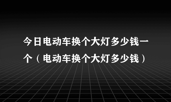 今日电动车换个大灯多少钱一个（电动车换个大灯多少钱）