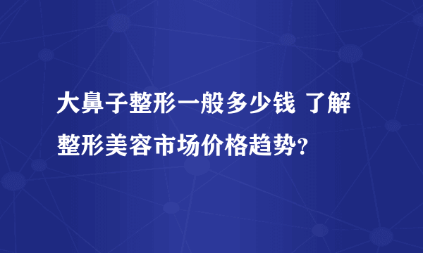 大鼻子整形一般多少钱 了解整形美容市场价格趋势？