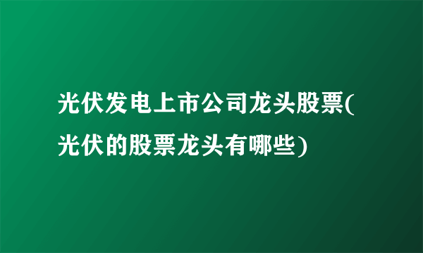 光伏发电上市公司龙头股票(光伏的股票龙头有哪些) 