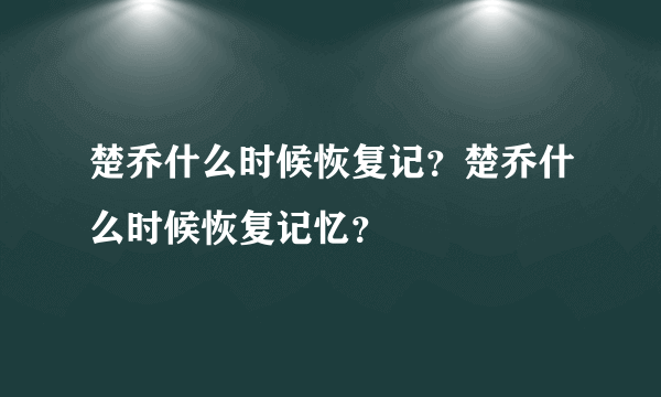 楚乔什么时候恢复记？楚乔什么时候恢复记忆？