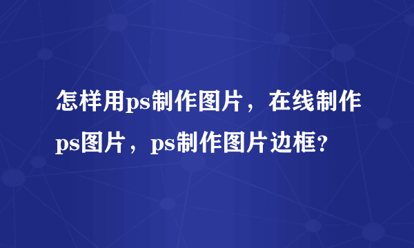 怎样用ps制作图片，在线制作ps图片，ps制作图片边框？