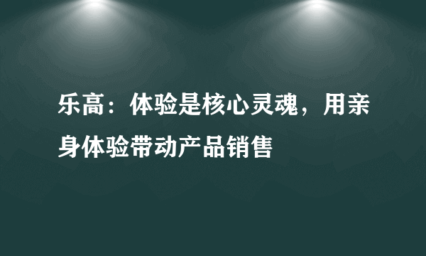 乐高：体验是核心灵魂，用亲身体验带动产品销售