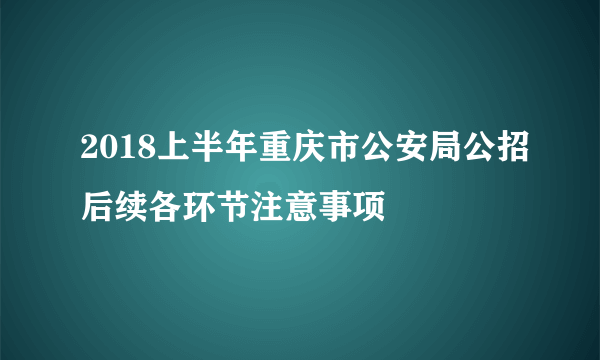 2018上半年重庆市公安局公招后续各环节注意事项