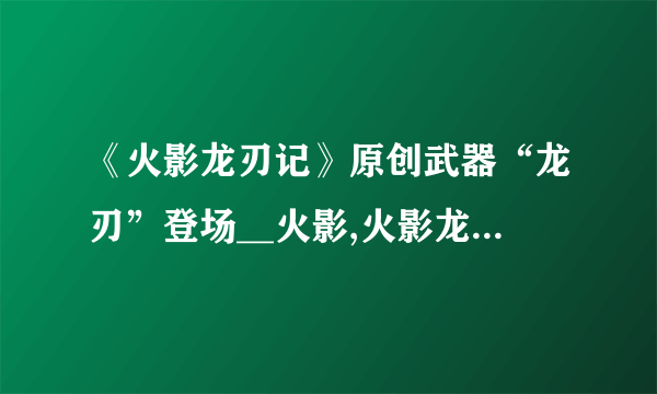 《火影龙刃记》原创武器“龙刃”登场__火影,火影龙刃记::飞外