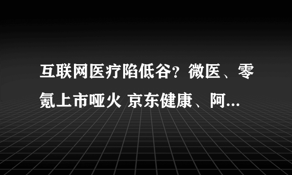 互联网医疗陷低谷？微医、零氪上市哑火 京东健康、阿里健康、平安好医生股价腰斩