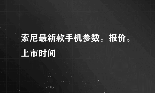 索尼最新款手机参数。报价。上市时间