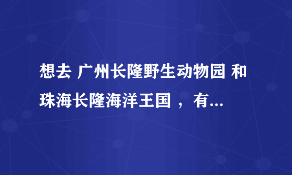 想去 广州长隆野生动物园 和珠海长隆海洋王国 ，有去过的嘛？说说，是