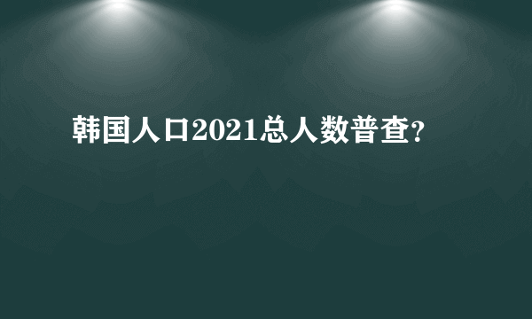 韩国人口2021总人数普查？