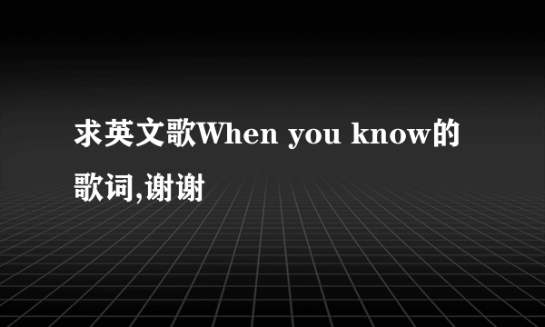 求英文歌When you know的歌词,谢谢