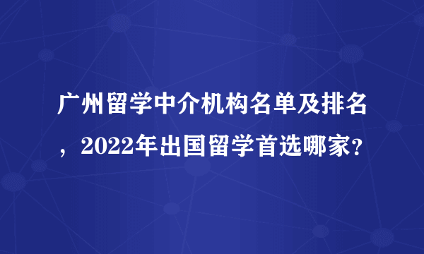 广州留学中介机构名单及排名，2022年出国留学首选哪家？