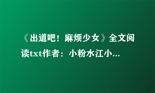 《出道吧！麻烦少女》全文阅读txt作者：小粉水江小落，邵年，周瑾