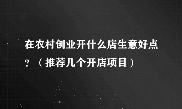 在农村创业开什么店生意好点？（推荐几个开店项目）