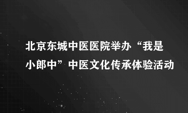 北京东城中医医院举办“我是小郎中”中医文化传承体验活动