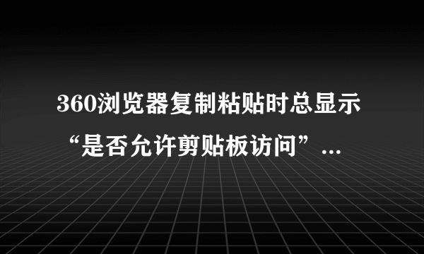 360浏览器复制粘贴时总显示“是否允许剪贴板访问”怎么设置？