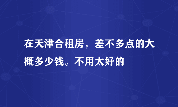 在天津合租房，差不多点的大概多少钱。不用太好的