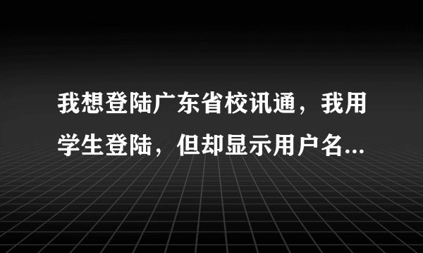 我想登陆广东省校讯通，我用学生登陆，但却显示用户名不存在，求我如何登陆？