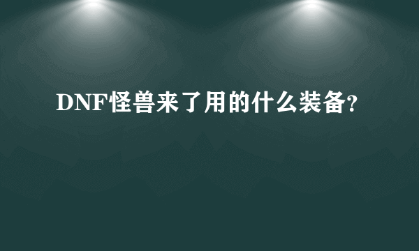 DNF怪兽来了用的什么装备？