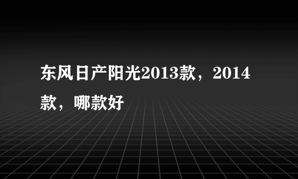 东风日产阳光2013款，2014款，哪款好