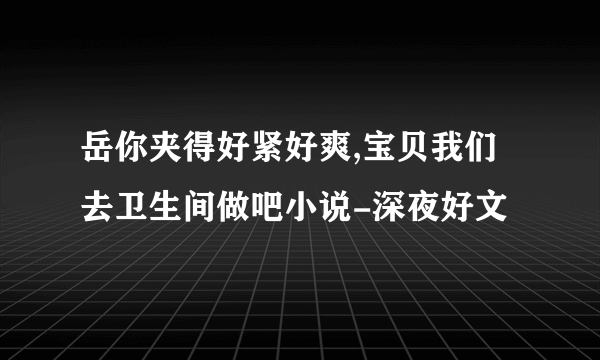 岳你夹得好紧好爽,宝贝我们去卫生间做吧小说-深夜好文