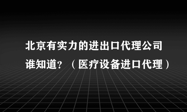 北京有实力的进出口代理公司谁知道？（医疗设备进口代理）