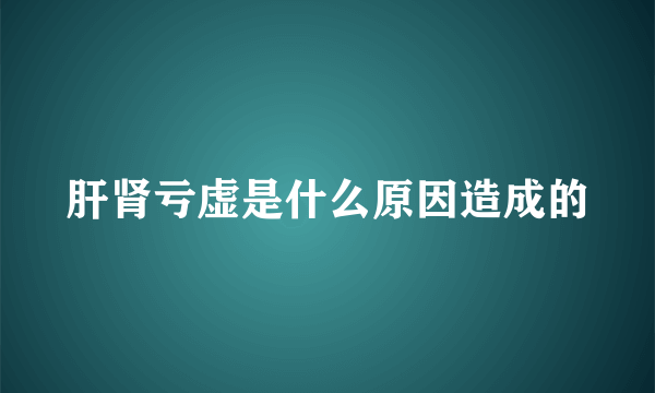 肝肾亏虚是什么原因造成的