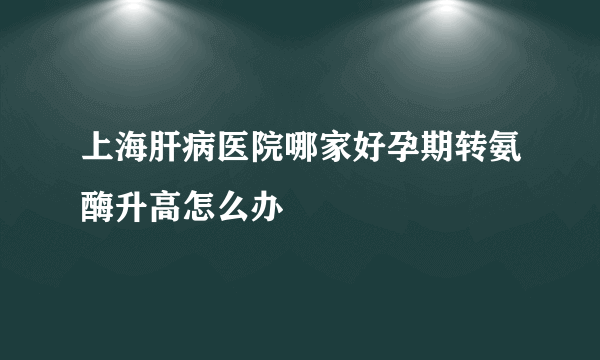 上海肝病医院哪家好孕期转氨酶升高怎么办