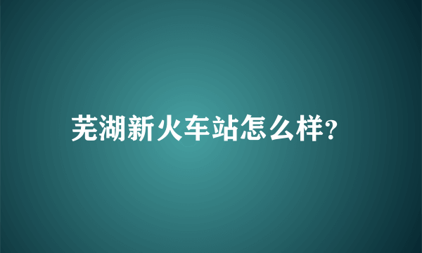 芜湖新火车站怎么样？