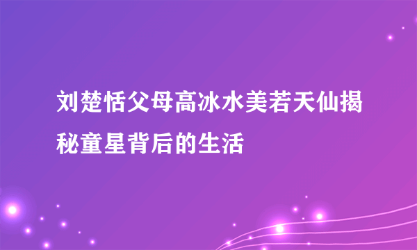 刘楚恬父母高冰水美若天仙揭秘童星背后的生活