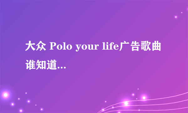 大众 Polo your life广告歌曲 谁知道呢，找了好几个都不是....