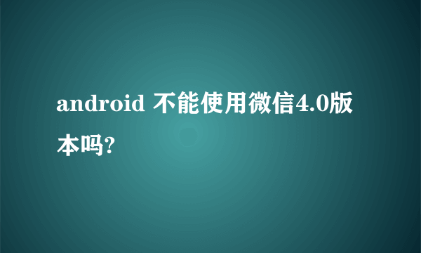 android 不能使用微信4.0版本吗?