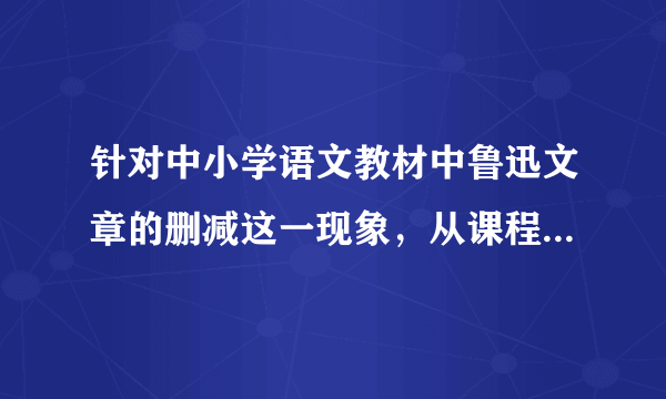 针对中小学语文教材中鲁迅文章的删减这一现象，从课程内容的选择这一角度谈谈你的看法