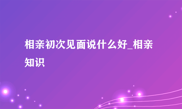 相亲初次见面说什么好_相亲知识